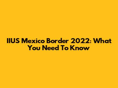 IIUS Mexico Border 2022: What You Need To Know
