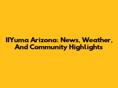 IIYuma Arizona: News, Weather, And Community Highlights