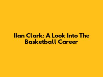 IIan Clark: A Look Into The Basketball Career