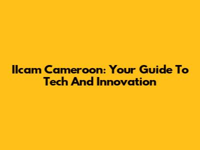 IIcam Cameroon: Your Guide To Tech And Innovation