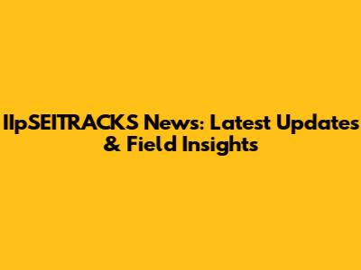 IIpSEITRACKS News: Latest Updates & Field Insights