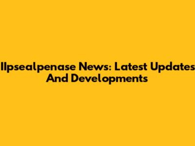 IIpsealpenase News: Latest Updates And Developments