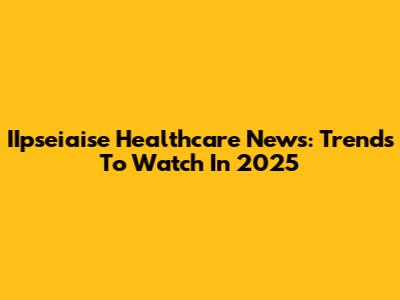 IIpseiaise Healthcare News: Trends To Watch In 2025