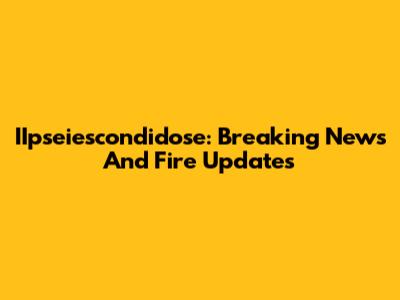 IIpseiescondidose: Breaking News And Fire Updates