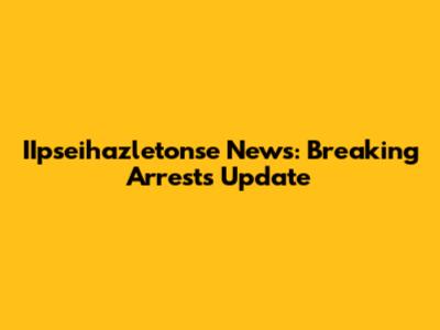 IIpseihazletonse News: Breaking Arrests Update