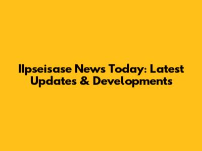 IIpseisase News Today: Latest Updates & Developments