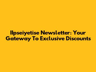 IIpseiyetise Newsletter: Your Gateway To Exclusive Discounts
