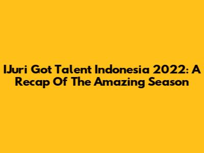 IJuri Got Talent Indonesia 2022: A Recap Of The Amazing Season