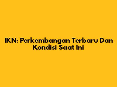 IKN: Perkembangan Terbaru Dan Kondisi Saat Ini
