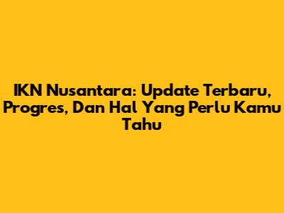 IKN Nusantara: Update Terbaru, Progres, Dan Hal Yang Perlu Kamu Tahu