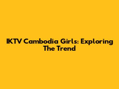 IKTV Cambodia Girls: Exploring The Trend