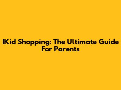 IKid Shopping: The Ultimate Guide For Parents