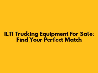 ILTI Trucking Equipment For Sale: Find Your Perfect Match