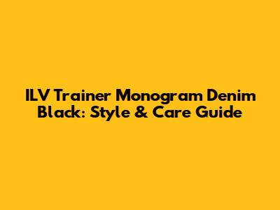 ILV Trainer Monogram Denim Black: Style & Care Guide