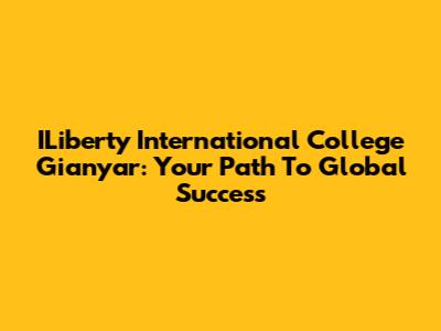ILiberty International College Gianyar: Your Path To Global Success