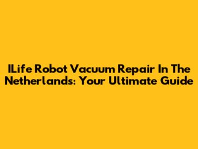 ILife Robot Vacuum Repair In The Netherlands: Your Ultimate Guide