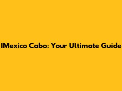 IMexico Cabo: Your Ultimate Guide