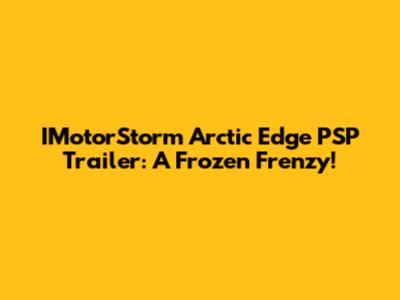 IMotorStorm Arctic Edge PSP Trailer: A Frozen Frenzy!