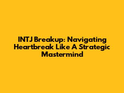 INTJ Breakup: Navigating Heartbreak Like A Strategic Mastermind