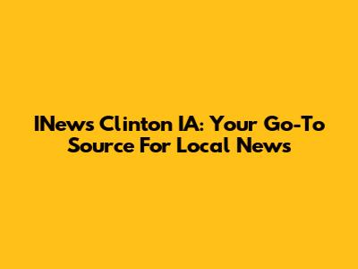 INews Clinton IA: Your Go-To Source For Local News