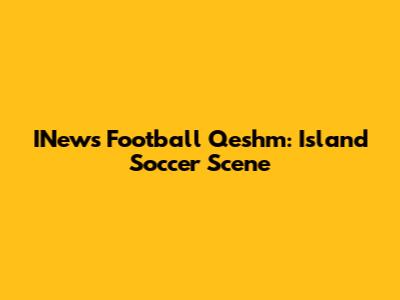 INews Football Qeshm: Island Soccer Scene