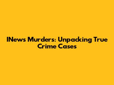 INews Murders: Unpacking True Crime Cases