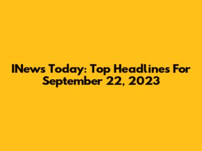 INews Today: Top Headlines For September 22, 2023