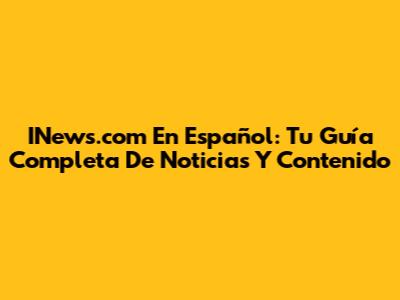 INews.com En Español: Tu Guía Completa De Noticias Y Contenido
