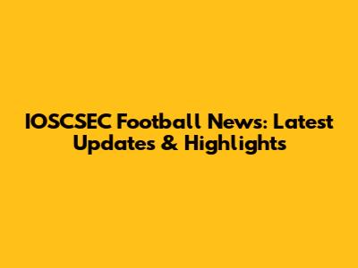 IOSCSEC Football News: Latest Updates & Highlights