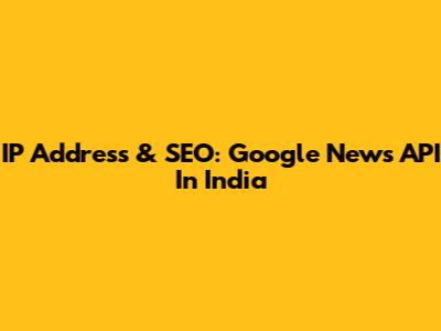 IP Address & SEO: Google News API In India