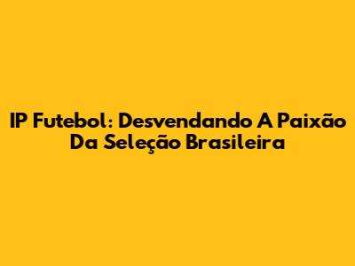 IP Futebol: Desvendando A Paixão Da Seleção Brasileira