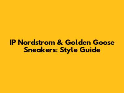 IP Nordstrom & Golden Goose Sneakers: Style Guide