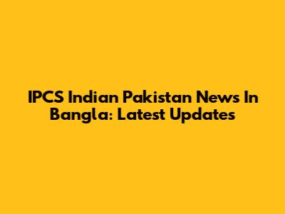 IPCS Indian Pakistan News In Bangla: Latest Updates