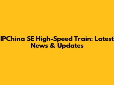 IPChina SE High-Speed Train: Latest News & Updates