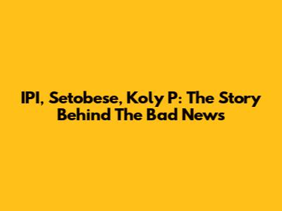 IPI, Setobese, Koly P: The Story Behind The Bad News