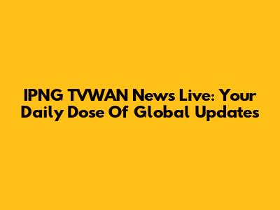 IPNG TVWAN News Live: Your Daily Dose Of Global Updates