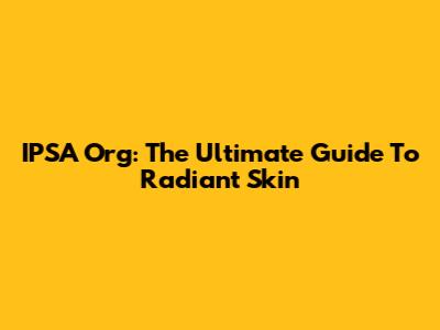 IPSA Org: The Ultimate Guide To Radiant Skin