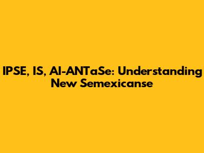 IPSE, IS, AI-ANTaSe: Understanding New Semexicanse