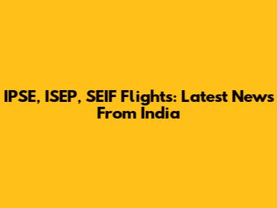 IPSE, ISEP, SEIF Flights: Latest News From India