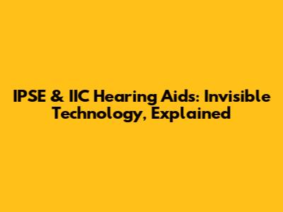 IPSE & IIC Hearing Aids: Invisible Technology, Explained