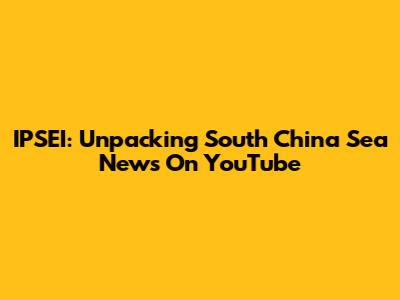 IPSEI: Unpacking South China Sea News On YouTube