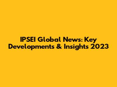 IPSEI Global News: Key Developments & Insights 2023