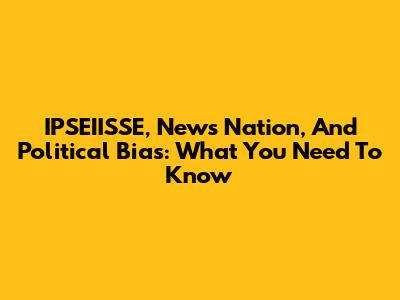 IPSEIISSE, News Nation, And Political Bias: What You Need To Know