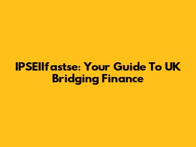IPSEIIfastse: Your Guide To UK Bridging Finance