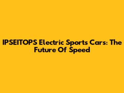 IPSEITOPS Electric Sports Cars: The Future Of Speed