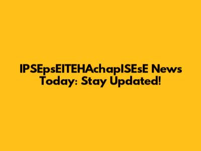 IPSEpsEITEHAchapISEsE News Today: Stay Updated!