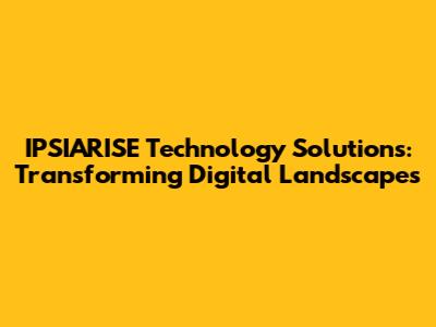 IPSIARISE Technology Solutions: Transforming Digital Landscapes