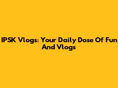 IPSK Vlogs: Your Daily Dose Of Fun And Vlogs