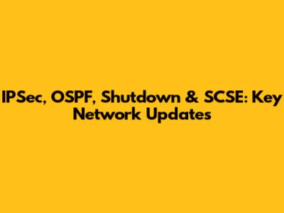 IPSec, OSPF, Shutdown & SCSE: Key Network Updates