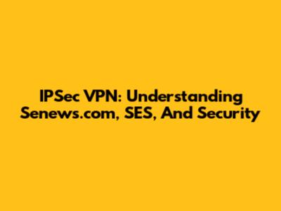 IPSec VPN: Understanding Senews.com, SES, And Security